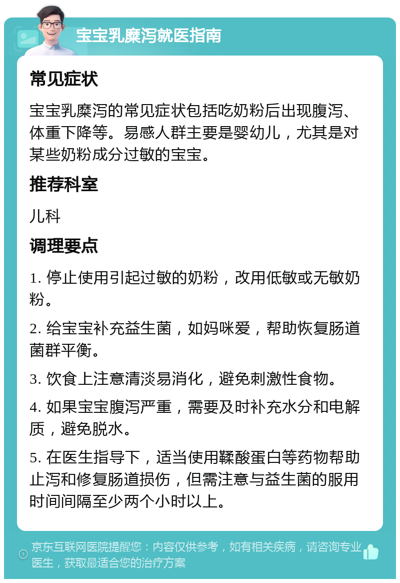 宝宝乳糜泻就医指南 常见症状 宝宝乳糜泻的常见症状包括吃奶粉后出现腹泻、体重下降等。易感人群主要是婴幼儿，尤其是对某些奶粉成分过敏的宝宝。 推荐科室 儿科 调理要点 1. 停止使用引起过敏的奶粉，改用低敏或无敏奶粉。 2. 给宝宝补充益生菌，如妈咪爱，帮助恢复肠道菌群平衡。 3. 饮食上注意清淡易消化，避免刺激性食物。 4. 如果宝宝腹泻严重，需要及时补充水分和电解质，避免脱水。 5. 在医生指导下，适当使用鞣酸蛋白等药物帮助止泻和修复肠道损伤，但需注意与益生菌的服用时间间隔至少两个小时以上。