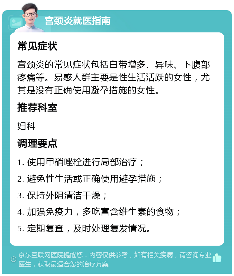 宫颈炎就医指南 常见症状 宫颈炎的常见症状包括白带增多、异味、下腹部疼痛等。易感人群主要是性生活活跃的女性，尤其是没有正确使用避孕措施的女性。 推荐科室 妇科 调理要点 1. 使用甲硝唑栓进行局部治疗； 2. 避免性生活或正确使用避孕措施； 3. 保持外阴清洁干燥； 4. 加强免疫力，多吃富含维生素的食物； 5. 定期复查，及时处理复发情况。