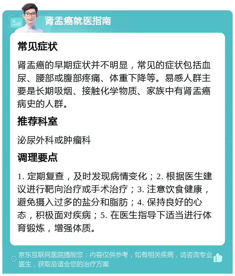 肾盂癌就医指南 常见症状 肾盂癌的早期症状并不明显，常见的症状包括血尿、腰部或腹部疼痛、体重下降等。易感人群主要是长期吸烟、接触化学物质、家族中有肾盂癌病史的人群。 推荐科室 泌尿外科或肿瘤科 调理要点 1. 定期复查，及时发现病情变化；2. 根据医生建议进行靶向治疗或手术治疗；3. 注意饮食健康，避免摄入过多的盐分和脂肪；4. 保持良好的心态，积极面对疾病；5. 在医生指导下适当进行体育锻炼，增强体质。