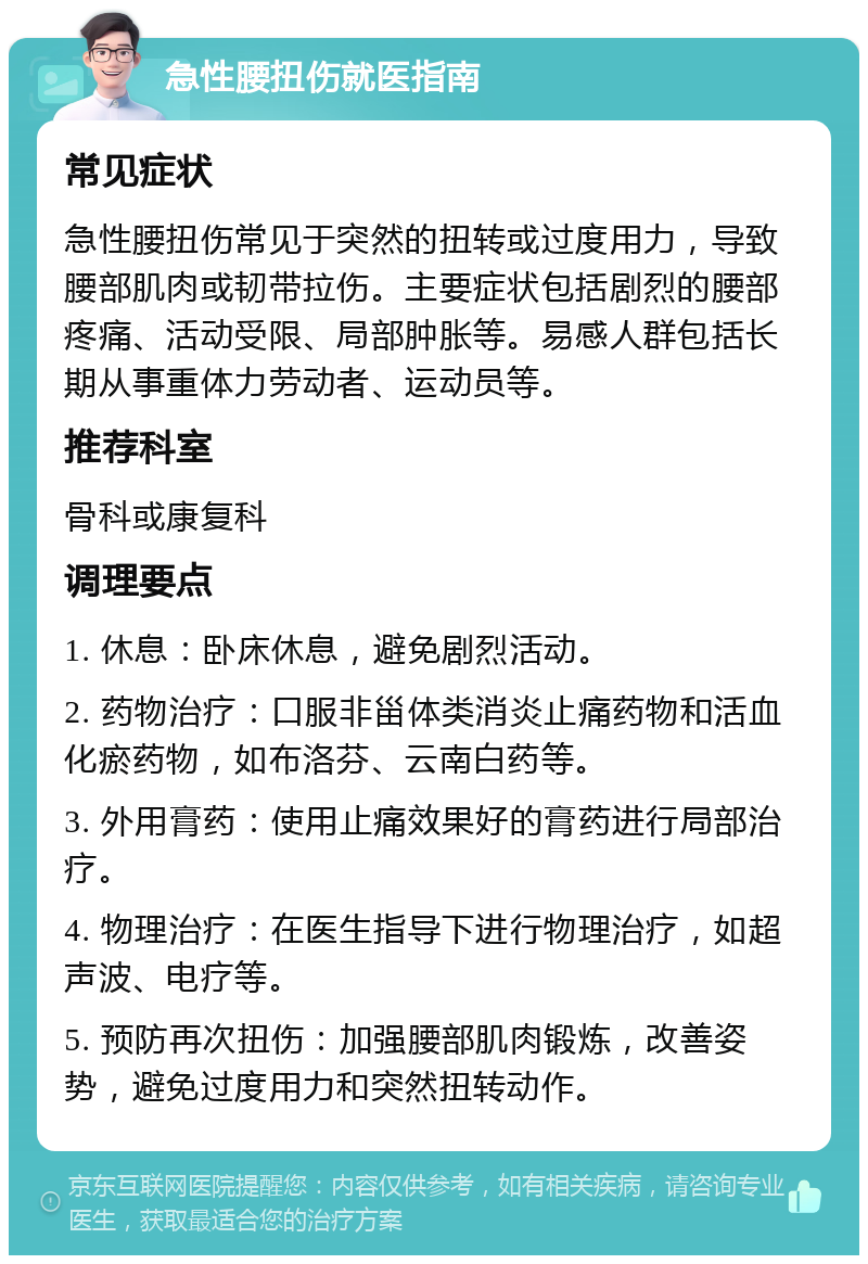 急性腰扭伤就医指南 常见症状 急性腰扭伤常见于突然的扭转或过度用力，导致腰部肌肉或韧带拉伤。主要症状包括剧烈的腰部疼痛、活动受限、局部肿胀等。易感人群包括长期从事重体力劳动者、运动员等。 推荐科室 骨科或康复科 调理要点 1. 休息：卧床休息，避免剧烈活动。 2. 药物治疗：口服非甾体类消炎止痛药物和活血化瘀药物，如布洛芬、云南白药等。 3. 外用膏药：使用止痛效果好的膏药进行局部治疗。 4. 物理治疗：在医生指导下进行物理治疗，如超声波、电疗等。 5. 预防再次扭伤：加强腰部肌肉锻炼，改善姿势，避免过度用力和突然扭转动作。