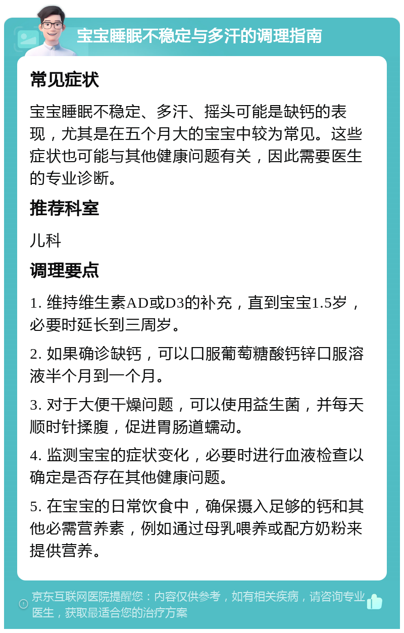 宝宝睡眠不稳定与多汗的调理指南 常见症状 宝宝睡眠不稳定、多汗、摇头可能是缺钙的表现，尤其是在五个月大的宝宝中较为常见。这些症状也可能与其他健康问题有关，因此需要医生的专业诊断。 推荐科室 儿科 调理要点 1. 维持维生素AD或D3的补充，直到宝宝1.5岁，必要时延长到三周岁。 2. 如果确诊缺钙，可以口服葡萄糖酸钙锌口服溶液半个月到一个月。 3. 对于大便干燥问题，可以使用益生菌，并每天顺时针揉腹，促进胃肠道蠕动。 4. 监测宝宝的症状变化，必要时进行血液检查以确定是否存在其他健康问题。 5. 在宝宝的日常饮食中，确保摄入足够的钙和其他必需营养素，例如通过母乳喂养或配方奶粉来提供营养。