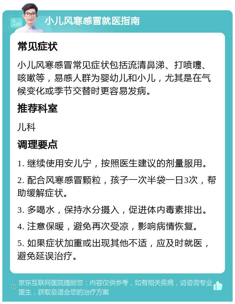 小儿风寒感冒就医指南 常见症状 小儿风寒感冒常见症状包括流清鼻涕、打喷嚏、咳嗽等，易感人群为婴幼儿和小儿，尤其是在气候变化或季节交替时更容易发病。 推荐科室 儿科 调理要点 1. 继续使用安儿宁，按照医生建议的剂量服用。 2. 配合风寒感冒颗粒，孩子一次半袋一日3次，帮助缓解症状。 3. 多喝水，保持水分摄入，促进体内毒素排出。 4. 注意保暖，避免再次受凉，影响病情恢复。 5. 如果症状加重或出现其他不适，应及时就医，避免延误治疗。