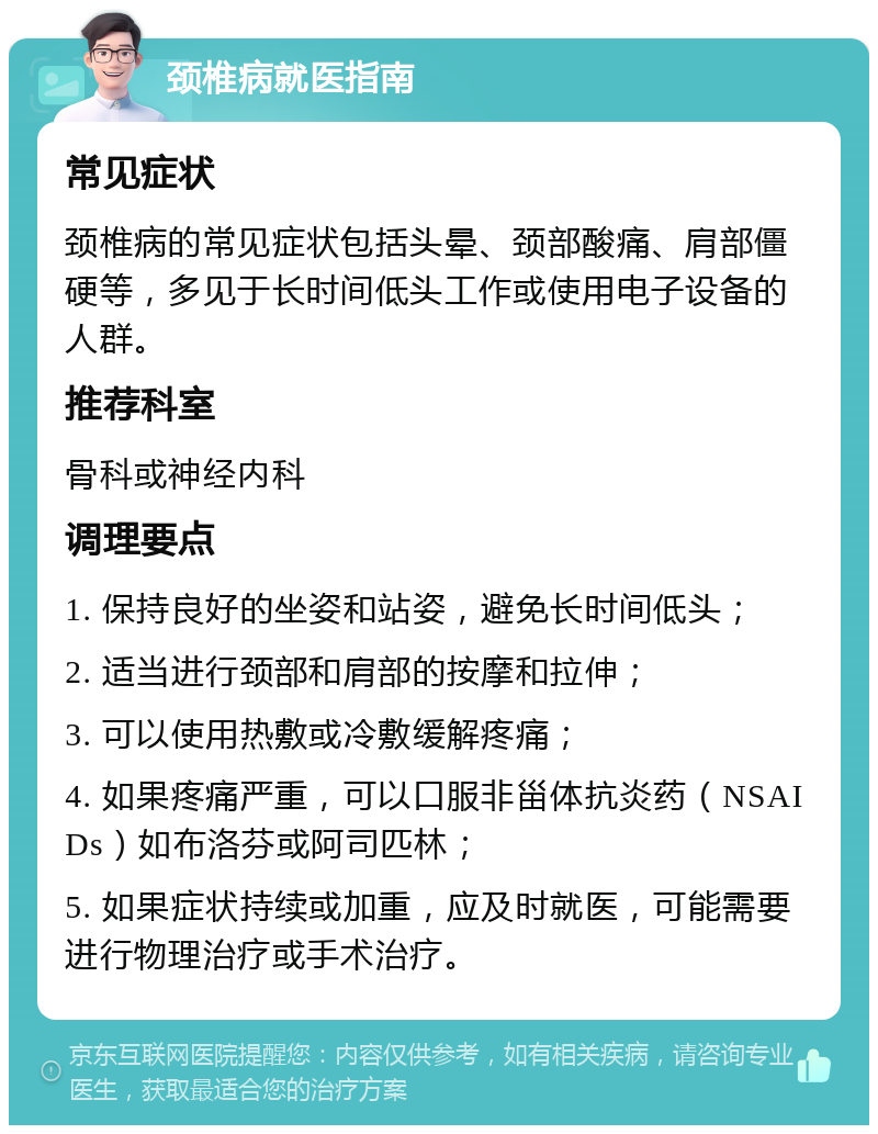 颈椎病就医指南 常见症状 颈椎病的常见症状包括头晕、颈部酸痛、肩部僵硬等，多见于长时间低头工作或使用电子设备的人群。 推荐科室 骨科或神经内科 调理要点 1. 保持良好的坐姿和站姿，避免长时间低头； 2. 适当进行颈部和肩部的按摩和拉伸； 3. 可以使用热敷或冷敷缓解疼痛； 4. 如果疼痛严重，可以口服非甾体抗炎药（NSAIDs）如布洛芬或阿司匹林； 5. 如果症状持续或加重，应及时就医，可能需要进行物理治疗或手术治疗。