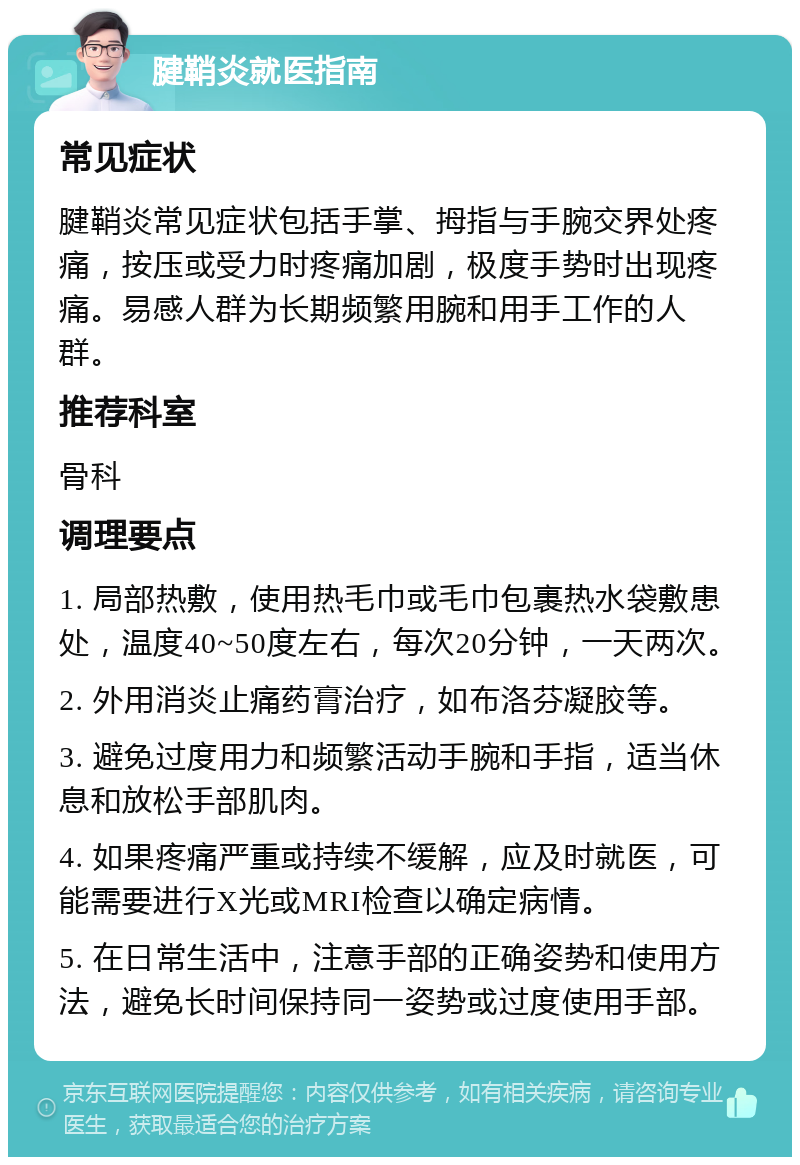 腱鞘炎就医指南 常见症状 腱鞘炎常见症状包括手掌、拇指与手腕交界处疼痛，按压或受力时疼痛加剧，极度手势时出现疼痛。易感人群为长期频繁用腕和用手工作的人群。 推荐科室 骨科 调理要点 1. 局部热敷，使用热毛巾或毛巾包裹热水袋敷患处，温度40~50度左右，每次20分钟，一天两次。 2. 外用消炎止痛药膏治疗，如布洛芬凝胶等。 3. 避免过度用力和频繁活动手腕和手指，适当休息和放松手部肌肉。 4. 如果疼痛严重或持续不缓解，应及时就医，可能需要进行X光或MRI检查以确定病情。 5. 在日常生活中，注意手部的正确姿势和使用方法，避免长时间保持同一姿势或过度使用手部。