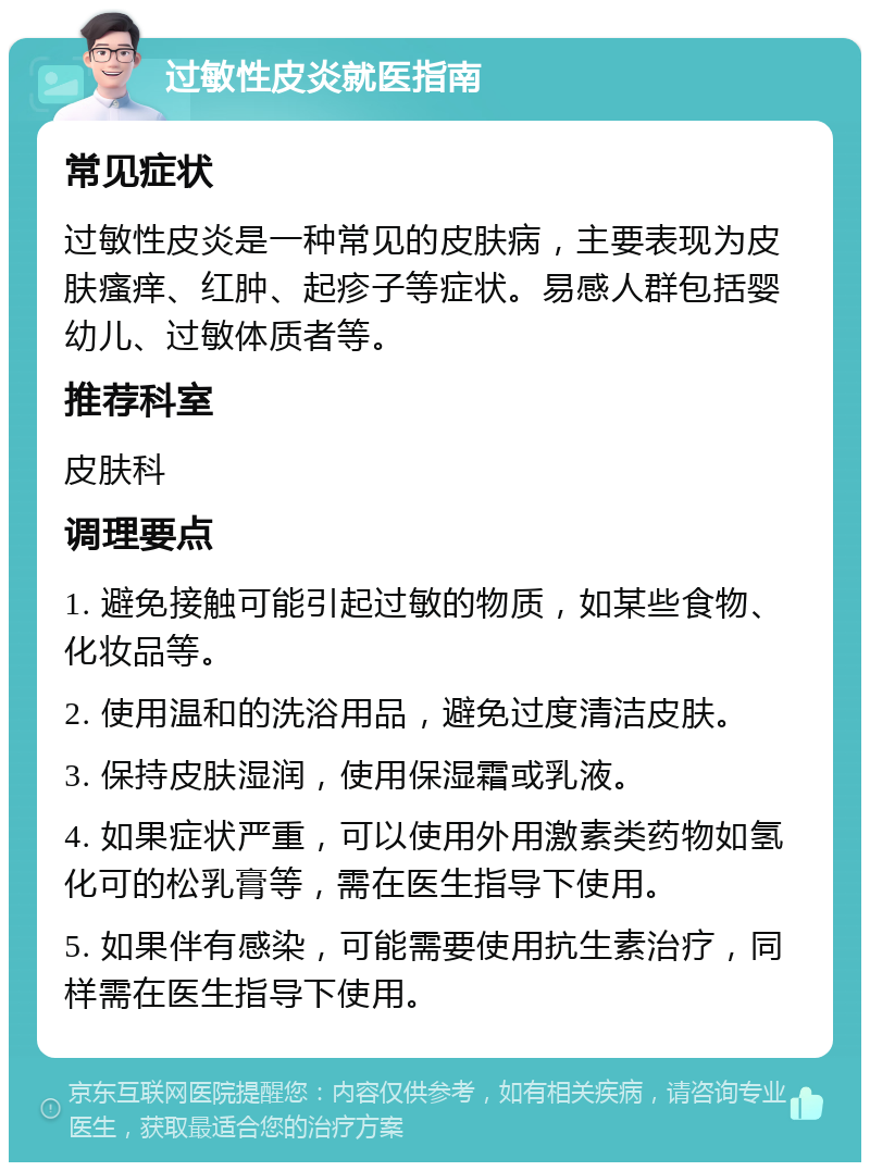 过敏性皮炎就医指南 常见症状 过敏性皮炎是一种常见的皮肤病，主要表现为皮肤瘙痒、红肿、起疹子等症状。易感人群包括婴幼儿、过敏体质者等。 推荐科室 皮肤科 调理要点 1. 避免接触可能引起过敏的物质，如某些食物、化妆品等。 2. 使用温和的洗浴用品，避免过度清洁皮肤。 3. 保持皮肤湿润，使用保湿霜或乳液。 4. 如果症状严重，可以使用外用激素类药物如氢化可的松乳膏等，需在医生指导下使用。 5. 如果伴有感染，可能需要使用抗生素治疗，同样需在医生指导下使用。