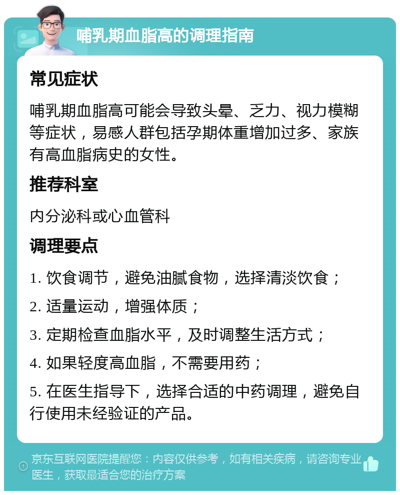 哺乳期血脂高的调理指南 常见症状 哺乳期血脂高可能会导致头晕、乏力、视力模糊等症状，易感人群包括孕期体重增加过多、家族有高血脂病史的女性。 推荐科室 内分泌科或心血管科 调理要点 1. 饮食调节，避免油腻食物，选择清淡饮食； 2. 适量运动，增强体质； 3. 定期检查血脂水平，及时调整生活方式； 4. 如果轻度高血脂，不需要用药； 5. 在医生指导下，选择合适的中药调理，避免自行使用未经验证的产品。