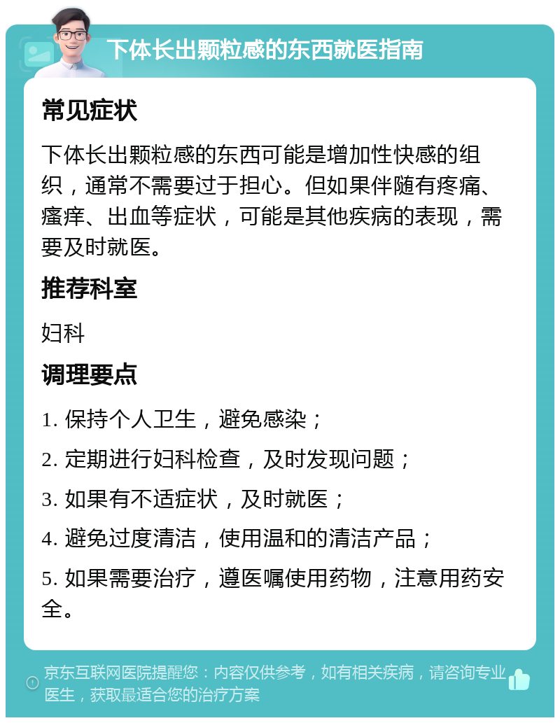 下体长出颗粒感的东西就医指南 常见症状 下体长出颗粒感的东西可能是增加性快感的组织，通常不需要过于担心。但如果伴随有疼痛、瘙痒、出血等症状，可能是其他疾病的表现，需要及时就医。 推荐科室 妇科 调理要点 1. 保持个人卫生，避免感染； 2. 定期进行妇科检查，及时发现问题； 3. 如果有不适症状，及时就医； 4. 避免过度清洁，使用温和的清洁产品； 5. 如果需要治疗，遵医嘱使用药物，注意用药安全。