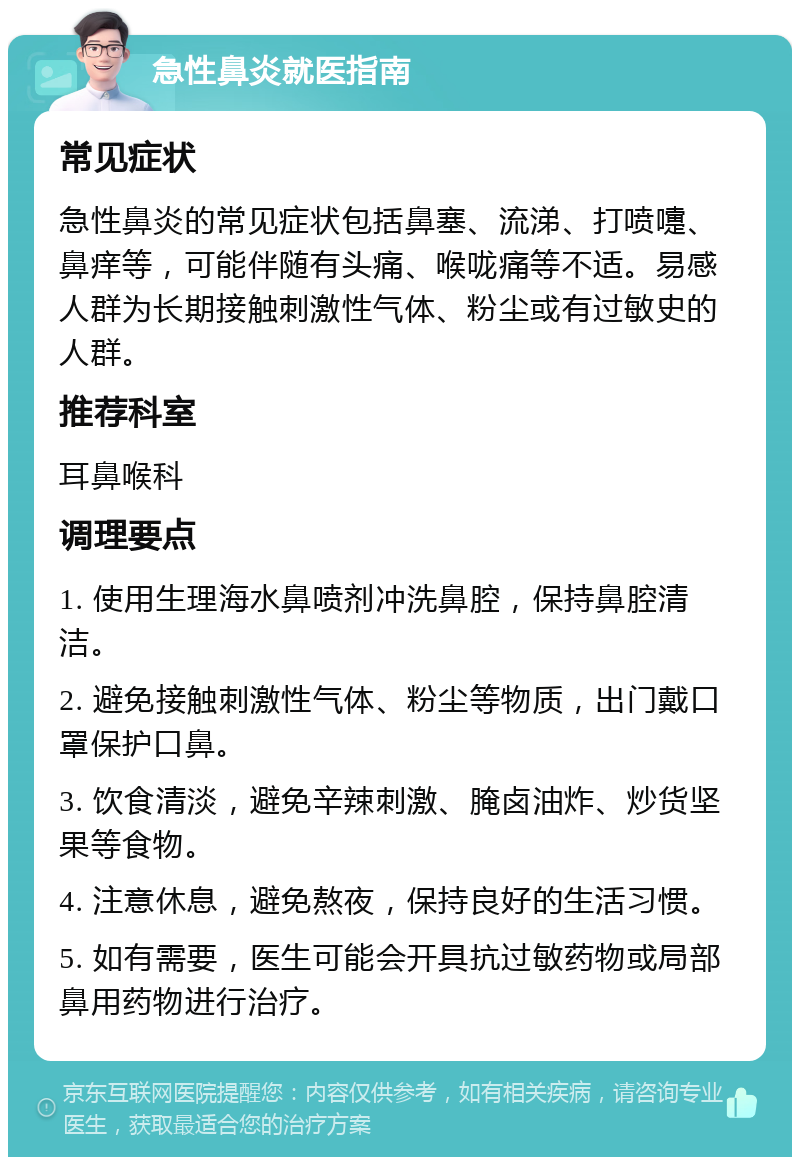 急性鼻炎就医指南 常见症状 急性鼻炎的常见症状包括鼻塞、流涕、打喷嚏、鼻痒等，可能伴随有头痛、喉咙痛等不适。易感人群为长期接触刺激性气体、粉尘或有过敏史的人群。 推荐科室 耳鼻喉科 调理要点 1. 使用生理海水鼻喷剂冲洗鼻腔，保持鼻腔清洁。 2. 避免接触刺激性气体、粉尘等物质，出门戴口罩保护口鼻。 3. 饮食清淡，避免辛辣刺激、腌卤油炸、炒货坚果等食物。 4. 注意休息，避免熬夜，保持良好的生活习惯。 5. 如有需要，医生可能会开具抗过敏药物或局部鼻用药物进行治疗。