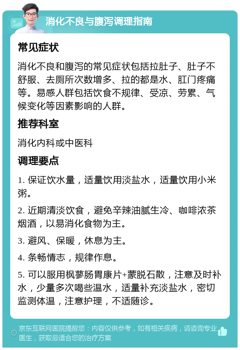 消化不良与腹泻调理指南 常见症状 消化不良和腹泻的常见症状包括拉肚子、肚子不舒服、去厕所次数增多、拉的都是水、肛门疼痛等。易感人群包括饮食不规律、受凉、劳累、气候变化等因素影响的人群。 推荐科室 消化内科或中医科 调理要点 1. 保证饮水量，适量饮用淡盐水，适量饮用小米粥。 2. 近期清淡饮食，避免辛辣油腻生冷、咖啡浓茶烟酒，以易消化食物为主。 3. 避风、保暖，休息为主。 4. 条畅情志，规律作息。 5. 可以服用枫蓼肠胃康片+蒙脱石散，注意及时补水，少量多次喝些温水，适量补充淡盐水，密切监测体温，注意护理，不适随诊。