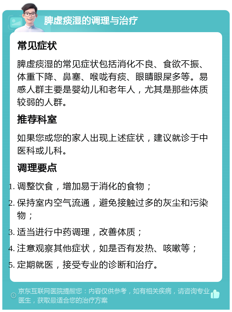 脾虚痰湿的调理与治疗 常见症状 脾虚痰湿的常见症状包括消化不良、食欲不振、体重下降、鼻塞、喉咙有痰、眼睛眼屎多等。易感人群主要是婴幼儿和老年人，尤其是那些体质较弱的人群。 推荐科室 如果您或您的家人出现上述症状，建议就诊于中医科或儿科。 调理要点 调整饮食，增加易于消化的食物； 保持室内空气流通，避免接触过多的灰尘和污染物； 适当进行中药调理，改善体质； 注意观察其他症状，如是否有发热、咳嗽等； 定期就医，接受专业的诊断和治疗。