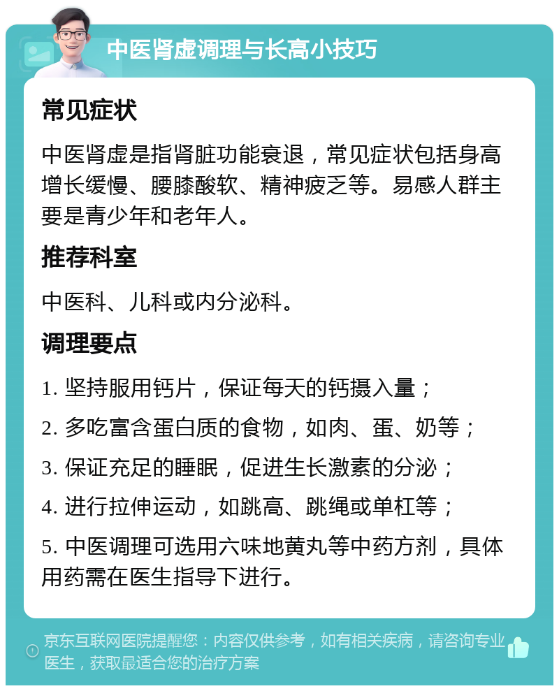 中医肾虚调理与长高小技巧 常见症状 中医肾虚是指肾脏功能衰退，常见症状包括身高增长缓慢、腰膝酸软、精神疲乏等。易感人群主要是青少年和老年人。 推荐科室 中医科、儿科或内分泌科。 调理要点 1. 坚持服用钙片，保证每天的钙摄入量； 2. 多吃富含蛋白质的食物，如肉、蛋、奶等； 3. 保证充足的睡眠，促进生长激素的分泌； 4. 进行拉伸运动，如跳高、跳绳或单杠等； 5. 中医调理可选用六味地黄丸等中药方剂，具体用药需在医生指导下进行。