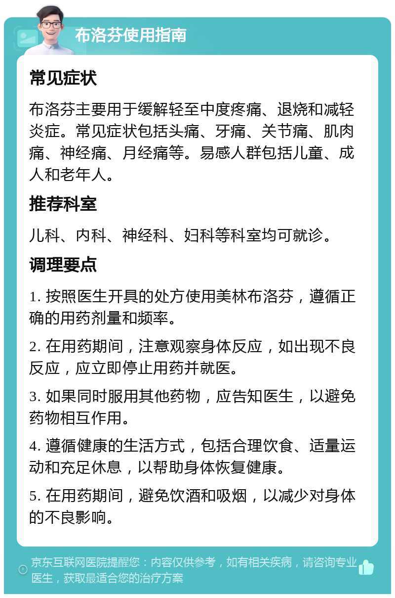 布洛芬使用指南 常见症状 布洛芬主要用于缓解轻至中度疼痛、退烧和减轻炎症。常见症状包括头痛、牙痛、关节痛、肌肉痛、神经痛、月经痛等。易感人群包括儿童、成人和老年人。 推荐科室 儿科、内科、神经科、妇科等科室均可就诊。 调理要点 1. 按照医生开具的处方使用美林布洛芬，遵循正确的用药剂量和频率。 2. 在用药期间，注意观察身体反应，如出现不良反应，应立即停止用药并就医。 3. 如果同时服用其他药物，应告知医生，以避免药物相互作用。 4. 遵循健康的生活方式，包括合理饮食、适量运动和充足休息，以帮助身体恢复健康。 5. 在用药期间，避免饮酒和吸烟，以减少对身体的不良影响。