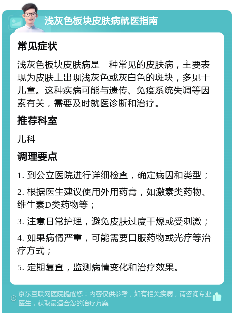 浅灰色板块皮肤病就医指南 常见症状 浅灰色板块皮肤病是一种常见的皮肤病，主要表现为皮肤上出现浅灰色或灰白色的斑块，多见于儿童。这种疾病可能与遗传、免疫系统失调等因素有关，需要及时就医诊断和治疗。 推荐科室 儿科 调理要点 1. 到公立医院进行详细检查，确定病因和类型； 2. 根据医生建议使用外用药膏，如激素类药物、维生素D类药物等； 3. 注意日常护理，避免皮肤过度干燥或受刺激； 4. 如果病情严重，可能需要口服药物或光疗等治疗方式； 5. 定期复查，监测病情变化和治疗效果。