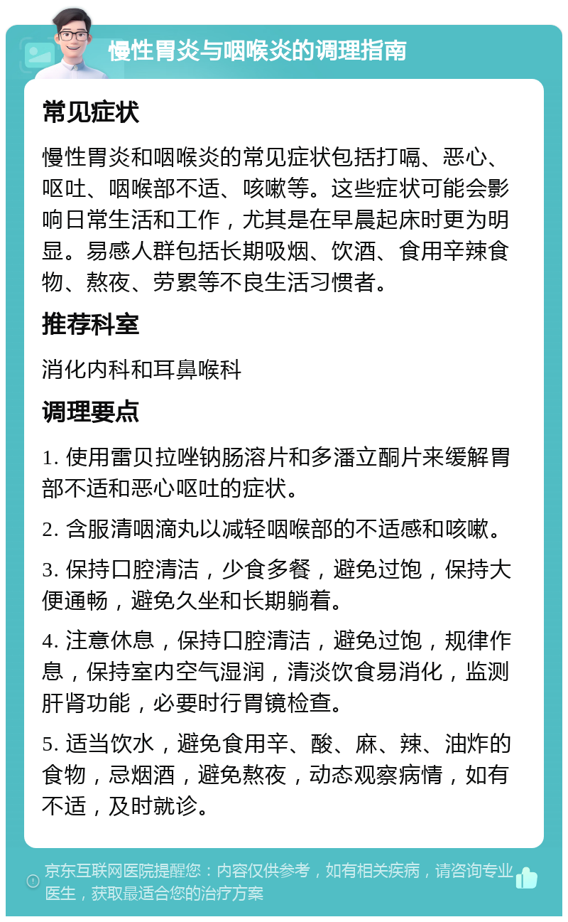 慢性胃炎与咽喉炎的调理指南 常见症状 慢性胃炎和咽喉炎的常见症状包括打嗝、恶心、呕吐、咽喉部不适、咳嗽等。这些症状可能会影响日常生活和工作，尤其是在早晨起床时更为明显。易感人群包括长期吸烟、饮酒、食用辛辣食物、熬夜、劳累等不良生活习惯者。 推荐科室 消化内科和耳鼻喉科 调理要点 1. 使用雷贝拉唑钠肠溶片和多潘立酮片来缓解胃部不适和恶心呕吐的症状。 2. 含服清咽滴丸以减轻咽喉部的不适感和咳嗽。 3. 保持口腔清洁，少食多餐，避免过饱，保持大便通畅，避免久坐和长期躺着。 4. 注意休息，保持口腔清洁，避免过饱，规律作息，保持室内空气湿润，清淡饮食易消化，监测肝肾功能，必要时行胃镜检查。 5. 适当饮水，避免食用辛、酸、麻、辣、油炸的食物，忌烟酒，避免熬夜，动态观察病情，如有不适，及时就诊。