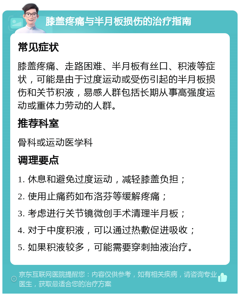 膝盖疼痛与半月板损伤的治疗指南 常见症状 膝盖疼痛、走路困难、半月板有丝口、积液等症状，可能是由于过度运动或受伤引起的半月板损伤和关节积液，易感人群包括长期从事高强度运动或重体力劳动的人群。 推荐科室 骨科或运动医学科 调理要点 1. 休息和避免过度运动，减轻膝盖负担； 2. 使用止痛药如布洛芬等缓解疼痛； 3. 考虑进行关节镜微创手术清理半月板； 4. 对于中度积液，可以通过热敷促进吸收； 5. 如果积液较多，可能需要穿刺抽液治疗。