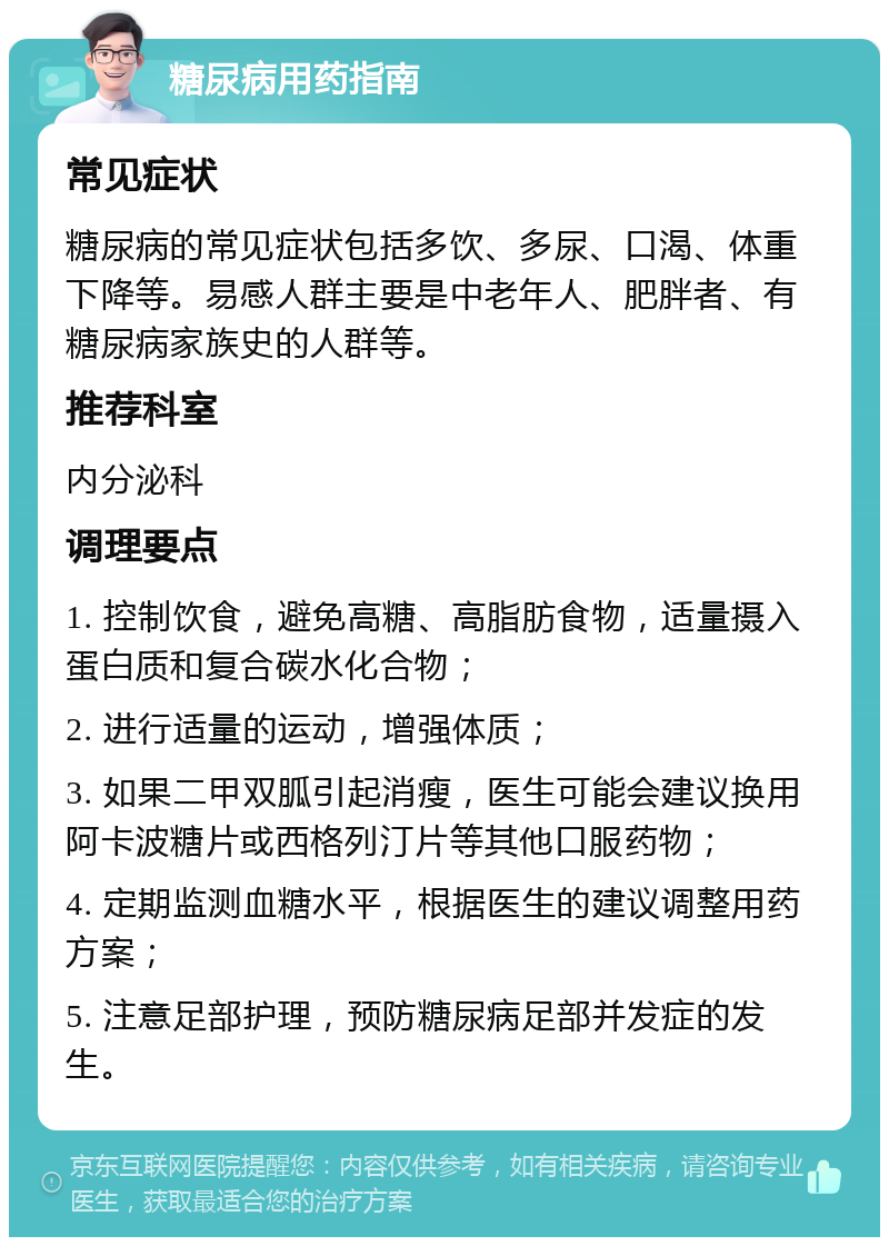 糖尿病用药指南 常见症状 糖尿病的常见症状包括多饮、多尿、口渴、体重下降等。易感人群主要是中老年人、肥胖者、有糖尿病家族史的人群等。 推荐科室 内分泌科 调理要点 1. 控制饮食，避免高糖、高脂肪食物，适量摄入蛋白质和复合碳水化合物； 2. 进行适量的运动，增强体质； 3. 如果二甲双胍引起消瘦，医生可能会建议换用阿卡波糖片或西格列汀片等其他口服药物； 4. 定期监测血糖水平，根据医生的建议调整用药方案； 5. 注意足部护理，预防糖尿病足部并发症的发生。