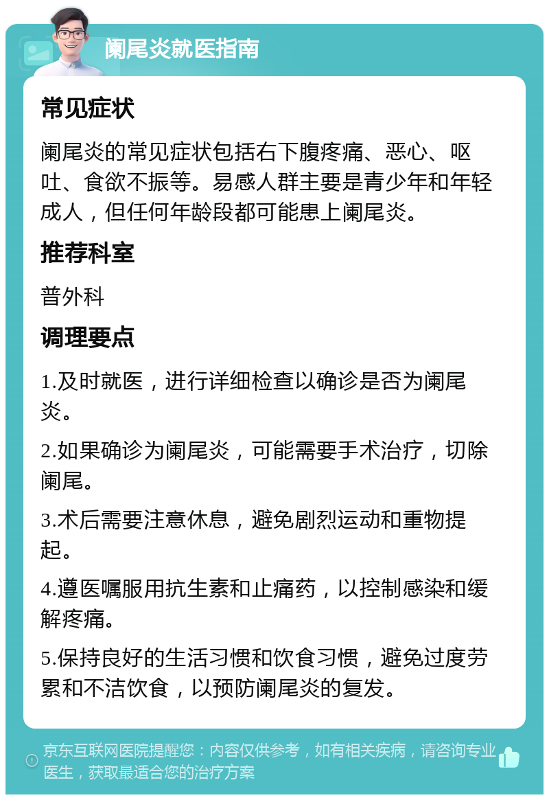 阑尾炎就医指南 常见症状 阑尾炎的常见症状包括右下腹疼痛、恶心、呕吐、食欲不振等。易感人群主要是青少年和年轻成人，但任何年龄段都可能患上阑尾炎。 推荐科室 普外科 调理要点 1.及时就医，进行详细检查以确诊是否为阑尾炎。 2.如果确诊为阑尾炎，可能需要手术治疗，切除阑尾。 3.术后需要注意休息，避免剧烈运动和重物提起。 4.遵医嘱服用抗生素和止痛药，以控制感染和缓解疼痛。 5.保持良好的生活习惯和饮食习惯，避免过度劳累和不洁饮食，以预防阑尾炎的复发。