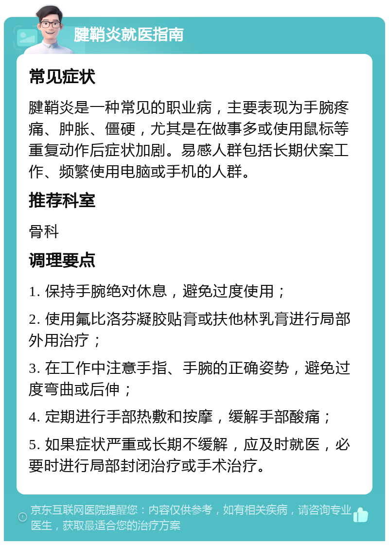 腱鞘炎就医指南 常见症状 腱鞘炎是一种常见的职业病，主要表现为手腕疼痛、肿胀、僵硬，尤其是在做事多或使用鼠标等重复动作后症状加剧。易感人群包括长期伏案工作、频繁使用电脑或手机的人群。 推荐科室 骨科 调理要点 1. 保持手腕绝对休息，避免过度使用； 2. 使用氟比洛芬凝胶贴膏或扶他林乳膏进行局部外用治疗； 3. 在工作中注意手指、手腕的正确姿势，避免过度弯曲或后伸； 4. 定期进行手部热敷和按摩，缓解手部酸痛； 5. 如果症状严重或长期不缓解，应及时就医，必要时进行局部封闭治疗或手术治疗。