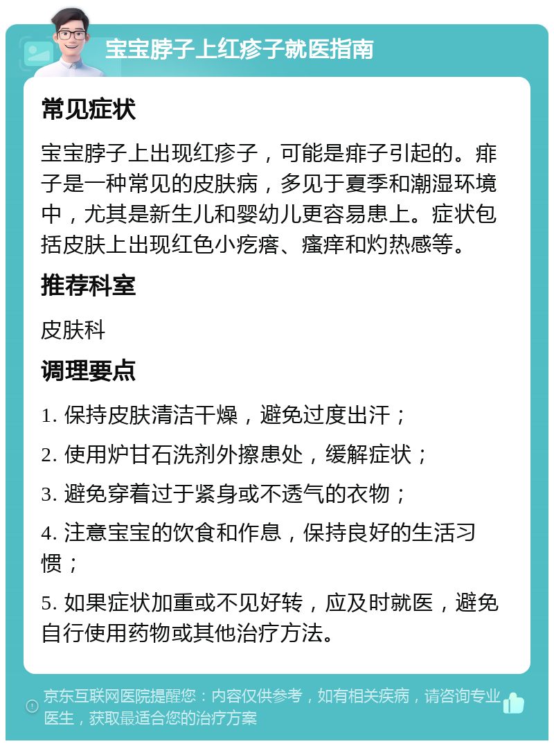 宝宝脖子上红疹子就医指南 常见症状 宝宝脖子上出现红疹子，可能是痱子引起的。痱子是一种常见的皮肤病，多见于夏季和潮湿环境中，尤其是新生儿和婴幼儿更容易患上。症状包括皮肤上出现红色小疙瘩、瘙痒和灼热感等。 推荐科室 皮肤科 调理要点 1. 保持皮肤清洁干燥，避免过度出汗； 2. 使用炉甘石洗剂外擦患处，缓解症状； 3. 避免穿着过于紧身或不透气的衣物； 4. 注意宝宝的饮食和作息，保持良好的生活习惯； 5. 如果症状加重或不见好转，应及时就医，避免自行使用药物或其他治疗方法。