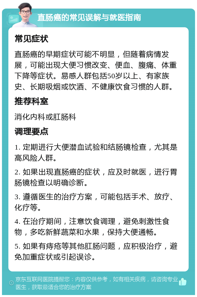 直肠癌的常见误解与就医指南 常见症状 直肠癌的早期症状可能不明显，但随着病情发展，可能出现大便习惯改变、便血、腹痛、体重下降等症状。易感人群包括50岁以上、有家族史、长期吸烟或饮酒、不健康饮食习惯的人群。 推荐科室 消化内科或肛肠科 调理要点 1. 定期进行大便潜血试验和结肠镜检查，尤其是高风险人群。 2. 如果出现直肠癌的症状，应及时就医，进行胃肠镜检查以明确诊断。 3. 遵循医生的治疗方案，可能包括手术、放疗、化疗等。 4. 在治疗期间，注意饮食调理，避免刺激性食物，多吃新鲜蔬菜和水果，保持大便通畅。 5. 如果有痔疮等其他肛肠问题，应积极治疗，避免加重症状或引起误诊。