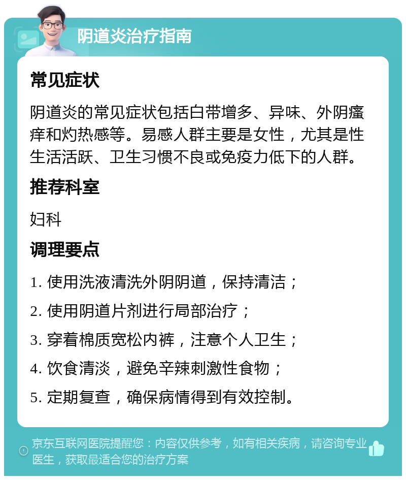 阴道炎治疗指南 常见症状 阴道炎的常见症状包括白带增多、异味、外阴瘙痒和灼热感等。易感人群主要是女性，尤其是性生活活跃、卫生习惯不良或免疫力低下的人群。 推荐科室 妇科 调理要点 1. 使用洗液清洗外阴阴道，保持清洁； 2. 使用阴道片剂进行局部治疗； 3. 穿着棉质宽松内裤，注意个人卫生； 4. 饮食清淡，避免辛辣刺激性食物； 5. 定期复查，确保病情得到有效控制。