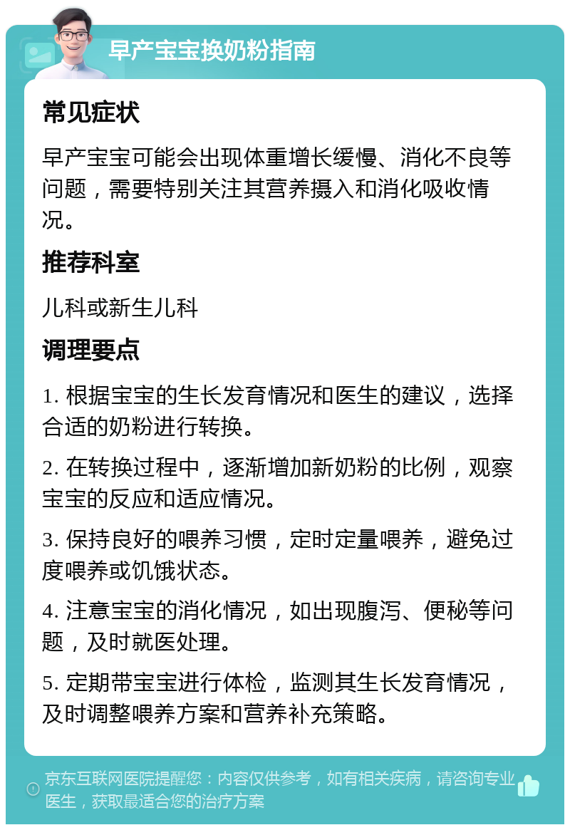 早产宝宝换奶粉指南 常见症状 早产宝宝可能会出现体重增长缓慢、消化不良等问题，需要特别关注其营养摄入和消化吸收情况。 推荐科室 儿科或新生儿科 调理要点 1. 根据宝宝的生长发育情况和医生的建议，选择合适的奶粉进行转换。 2. 在转换过程中，逐渐增加新奶粉的比例，观察宝宝的反应和适应情况。 3. 保持良好的喂养习惯，定时定量喂养，避免过度喂养或饥饿状态。 4. 注意宝宝的消化情况，如出现腹泻、便秘等问题，及时就医处理。 5. 定期带宝宝进行体检，监测其生长发育情况，及时调整喂养方案和营养补充策略。