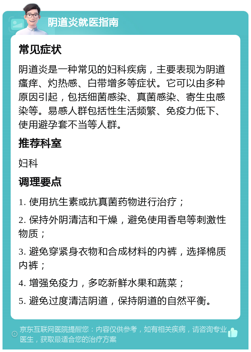 阴道炎就医指南 常见症状 阴道炎是一种常见的妇科疾病，主要表现为阴道瘙痒、灼热感、白带增多等症状。它可以由多种原因引起，包括细菌感染、真菌感染、寄生虫感染等。易感人群包括性生活频繁、免疫力低下、使用避孕套不当等人群。 推荐科室 妇科 调理要点 1. 使用抗生素或抗真菌药物进行治疗； 2. 保持外阴清洁和干燥，避免使用香皂等刺激性物质； 3. 避免穿紧身衣物和合成材料的内裤，选择棉质内裤； 4. 增强免疫力，多吃新鲜水果和蔬菜； 5. 避免过度清洁阴道，保持阴道的自然平衡。