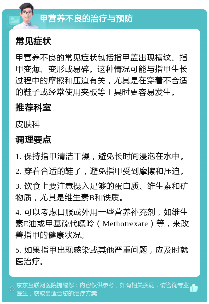 甲营养不良的治疗与预防 常见症状 甲营养不良的常见症状包括指甲盖出现横纹、指甲变薄、变形或易碎。这种情况可能与指甲生长过程中的摩擦和压迫有关，尤其是在穿着不合适的鞋子或经常使用夹板等工具时更容易发生。 推荐科室 皮肤科 调理要点 1. 保持指甲清洁干燥，避免长时间浸泡在水中。 2. 穿着合适的鞋子，避免指甲受到摩擦和压迫。 3. 饮食上要注意摄入足够的蛋白质、维生素和矿物质，尤其是维生素B和铁质。 4. 可以考虑口服或外用一些营养补充剂，如维生素E油或甲基硫代嘌呤（Methotrexate）等，来改善指甲的健康状况。 5. 如果指甲出现感染或其他严重问题，应及时就医治疗。