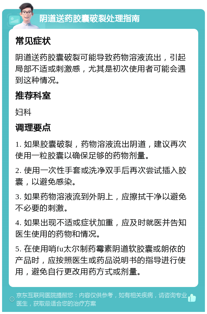 阴道送药胶囊破裂处理指南 常见症状 阴道送药胶囊破裂可能导致药物溶液流出，引起局部不适或刺激感，尤其是初次使用者可能会遇到这种情况。 推荐科室 妇科 调理要点 1. 如果胶囊破裂，药物溶液流出阴道，建议再次使用一粒胶囊以确保足够的药物剂量。 2. 使用一次性手套或洗净双手后再次尝试插入胶囊，以避免感染。 3. 如果药物溶液流到外阴上，应擦拭干净以避免不必要的刺激。 4. 如果出现不适或症状加重，应及时就医并告知医生使用的药物和情况。 5. 在使用哨fu太尔制药霉素阴道软胶囊或朗依的产品时，应按照医生或药品说明书的指导进行使用，避免自行更改用药方式或剂量。