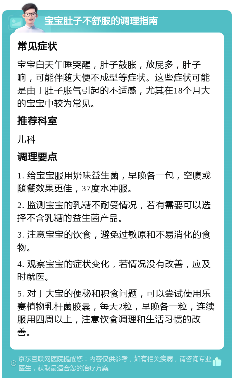 宝宝肚子不舒服的调理指南 常见症状 宝宝白天午睡哭醒，肚子鼓胀，放屁多，肚子响，可能伴随大便不成型等症状。这些症状可能是由于肚子胀气引起的不适感，尤其在18个月大的宝宝中较为常见。 推荐科室 儿科 调理要点 1. 给宝宝服用奶味益生菌，早晚各一包，空腹或随餐效果更佳，37度水冲服。 2. 监测宝宝的乳糖不耐受情况，若有需要可以选择不含乳糖的益生菌产品。 3. 注意宝宝的饮食，避免过敏原和不易消化的食物。 4. 观察宝宝的症状变化，若情况没有改善，应及时就医。 5. 对于大宝的便秘和积食问题，可以尝试使用乐赛植物乳杆菌胶囊，每天2粒，早晚各一粒，连续服用四周以上，注意饮食调理和生活习惯的改善。