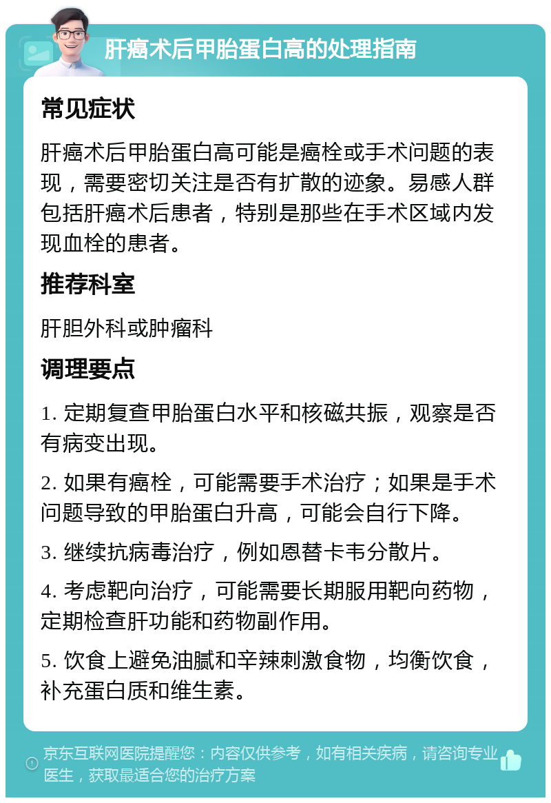 肝癌术后甲胎蛋白高的处理指南 常见症状 肝癌术后甲胎蛋白高可能是癌栓或手术问题的表现，需要密切关注是否有扩散的迹象。易感人群包括肝癌术后患者，特别是那些在手术区域内发现血栓的患者。 推荐科室 肝胆外科或肿瘤科 调理要点 1. 定期复查甲胎蛋白水平和核磁共振，观察是否有病变出现。 2. 如果有癌栓，可能需要手术治疗；如果是手术问题导致的甲胎蛋白升高，可能会自行下降。 3. 继续抗病毒治疗，例如恩替卡韦分散片。 4. 考虑靶向治疗，可能需要长期服用靶向药物，定期检查肝功能和药物副作用。 5. 饮食上避免油腻和辛辣刺激食物，均衡饮食，补充蛋白质和维生素。