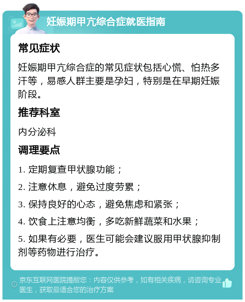 妊娠期甲亢综合症就医指南 常见症状 妊娠期甲亢综合症的常见症状包括心慌、怕热多汗等，易感人群主要是孕妇，特别是在早期妊娠阶段。 推荐科室 内分泌科 调理要点 1. 定期复查甲状腺功能； 2. 注意休息，避免过度劳累； 3. 保持良好的心态，避免焦虑和紧张； 4. 饮食上注意均衡，多吃新鲜蔬菜和水果； 5. 如果有必要，医生可能会建议服用甲状腺抑制剂等药物进行治疗。