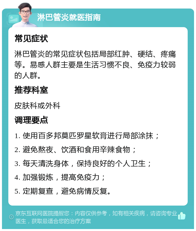 淋巴管炎就医指南 常见症状 淋巴管炎的常见症状包括局部红肿、硬结、疼痛等。易感人群主要是生活习惯不良、免疫力较弱的人群。 推荐科室 皮肤科或外科 调理要点 1. 使用百多邦莫匹罗星软膏进行局部涂抹； 2. 避免熬夜、饮酒和食用辛辣食物； 3. 每天清洗身体，保持良好的个人卫生； 4. 加强锻炼，提高免疫力； 5. 定期复查，避免病情反复。