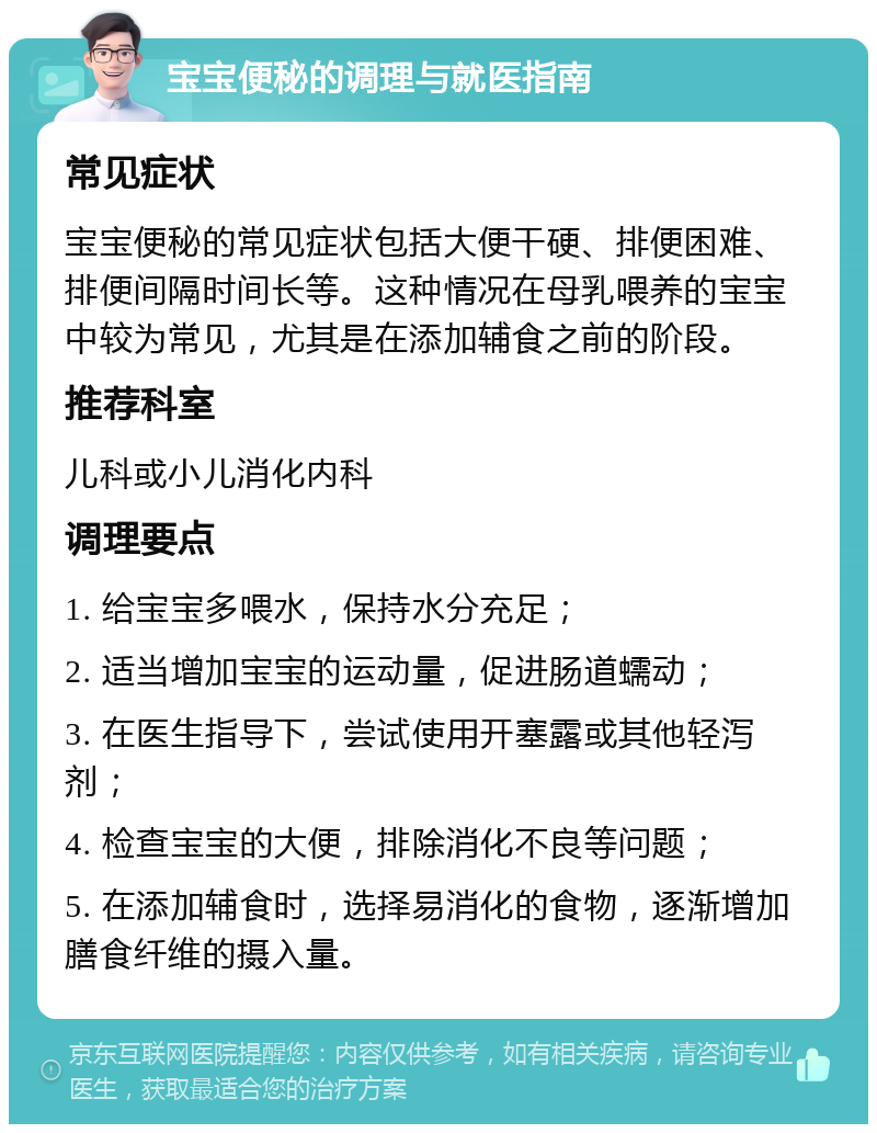 宝宝便秘的调理与就医指南 常见症状 宝宝便秘的常见症状包括大便干硬、排便困难、排便间隔时间长等。这种情况在母乳喂养的宝宝中较为常见，尤其是在添加辅食之前的阶段。 推荐科室 儿科或小儿消化内科 调理要点 1. 给宝宝多喂水，保持水分充足； 2. 适当增加宝宝的运动量，促进肠道蠕动； 3. 在医生指导下，尝试使用开塞露或其他轻泻剂； 4. 检查宝宝的大便，排除消化不良等问题； 5. 在添加辅食时，选择易消化的食物，逐渐增加膳食纤维的摄入量。