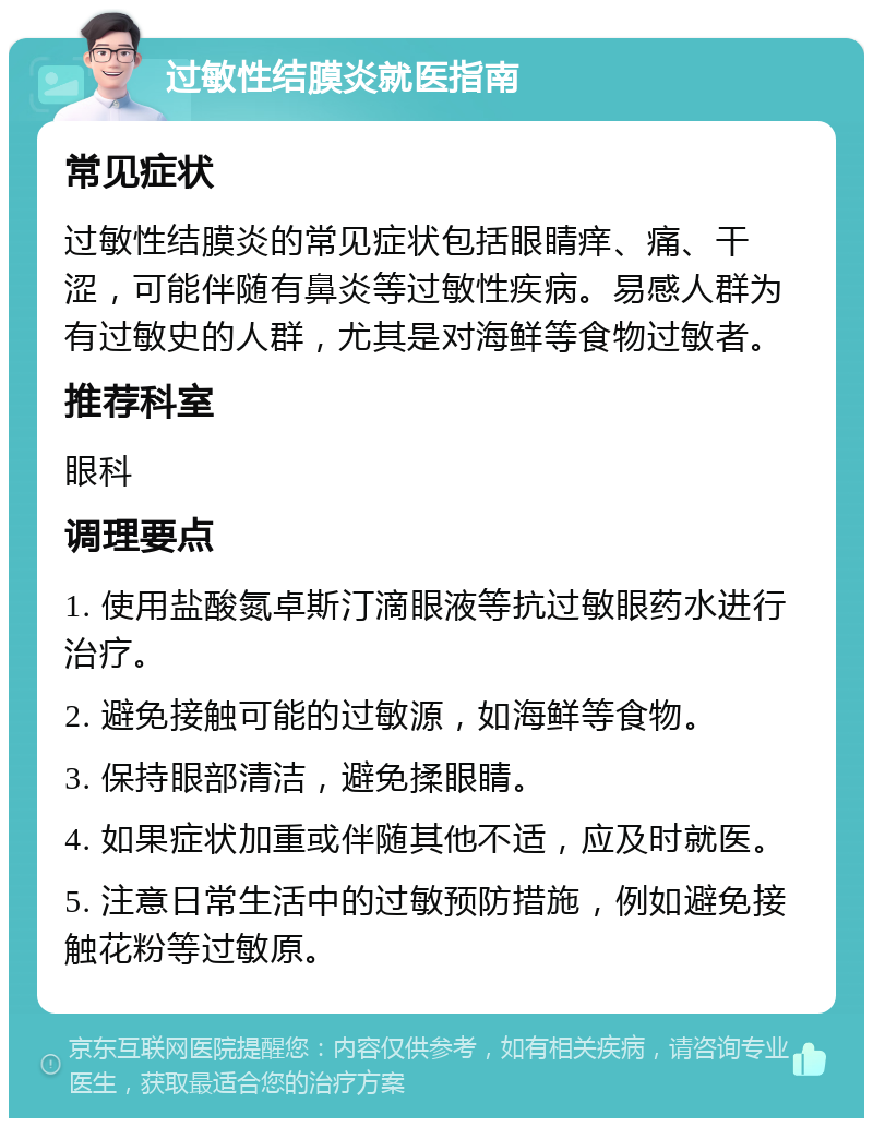 过敏性结膜炎就医指南 常见症状 过敏性结膜炎的常见症状包括眼睛痒、痛、干涩，可能伴随有鼻炎等过敏性疾病。易感人群为有过敏史的人群，尤其是对海鲜等食物过敏者。 推荐科室 眼科 调理要点 1. 使用盐酸氮卓斯汀滴眼液等抗过敏眼药水进行治疗。 2. 避免接触可能的过敏源，如海鲜等食物。 3. 保持眼部清洁，避免揉眼睛。 4. 如果症状加重或伴随其他不适，应及时就医。 5. 注意日常生活中的过敏预防措施，例如避免接触花粉等过敏原。