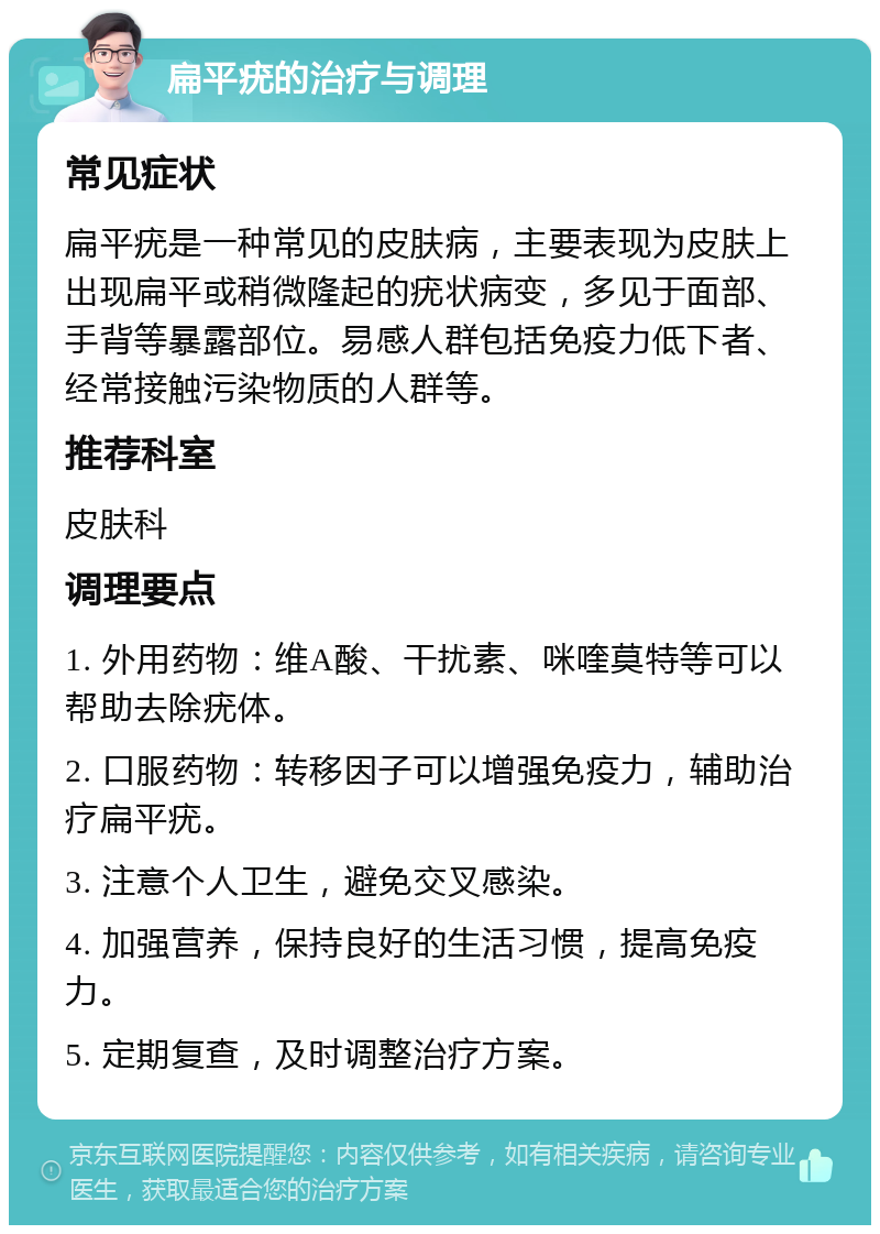 扁平疣的治疗与调理 常见症状 扁平疣是一种常见的皮肤病，主要表现为皮肤上出现扁平或稍微隆起的疣状病变，多见于面部、手背等暴露部位。易感人群包括免疫力低下者、经常接触污染物质的人群等。 推荐科室 皮肤科 调理要点 1. 外用药物：维A酸、干扰素、咪喹莫特等可以帮助去除疣体。 2. 口服药物：转移因子可以增强免疫力，辅助治疗扁平疣。 3. 注意个人卫生，避免交叉感染。 4. 加强营养，保持良好的生活习惯，提高免疫力。 5. 定期复查，及时调整治疗方案。