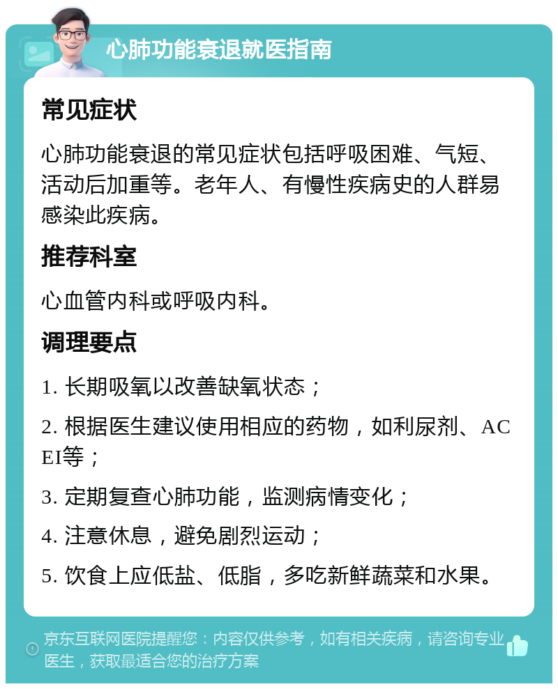 心肺功能衰退就医指南 常见症状 心肺功能衰退的常见症状包括呼吸困难、气短、活动后加重等。老年人、有慢性疾病史的人群易感染此疾病。 推荐科室 心血管内科或呼吸内科。 调理要点 1. 长期吸氧以改善缺氧状态； 2. 根据医生建议使用相应的药物，如利尿剂、ACEI等； 3. 定期复查心肺功能，监测病情变化； 4. 注意休息，避免剧烈运动； 5. 饮食上应低盐、低脂，多吃新鲜蔬菜和水果。