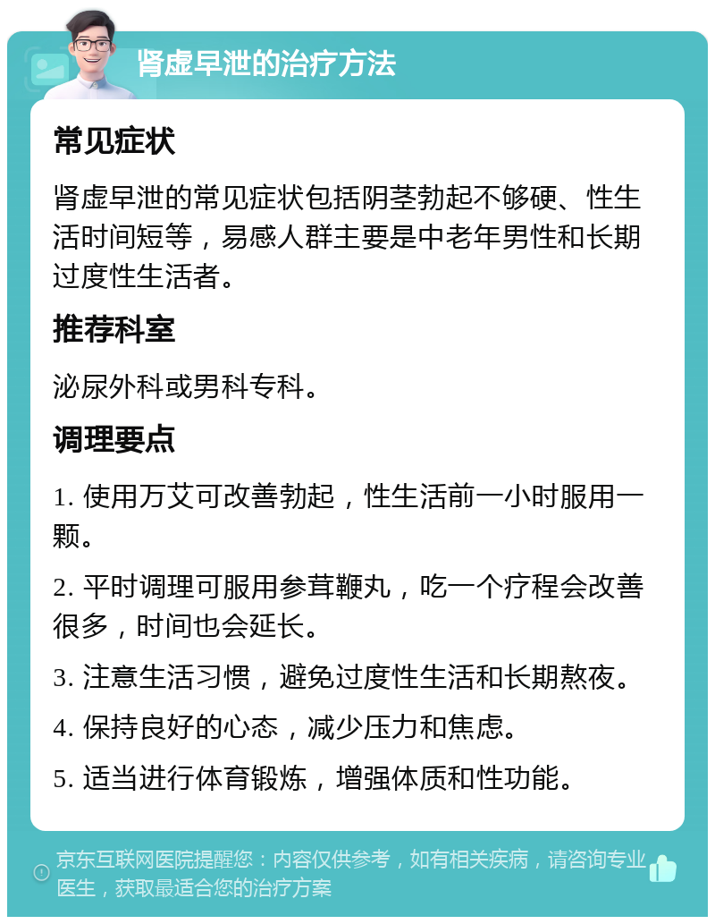 肾虚早泄的治疗方法 常见症状 肾虚早泄的常见症状包括阴茎勃起不够硬、性生活时间短等，易感人群主要是中老年男性和长期过度性生活者。 推荐科室 泌尿外科或男科专科。 调理要点 1. 使用万艾可改善勃起，性生活前一小时服用一颗。 2. 平时调理可服用参茸鞭丸，吃一个疗程会改善很多，时间也会延长。 3. 注意生活习惯，避免过度性生活和长期熬夜。 4. 保持良好的心态，减少压力和焦虑。 5. 适当进行体育锻炼，增强体质和性功能。