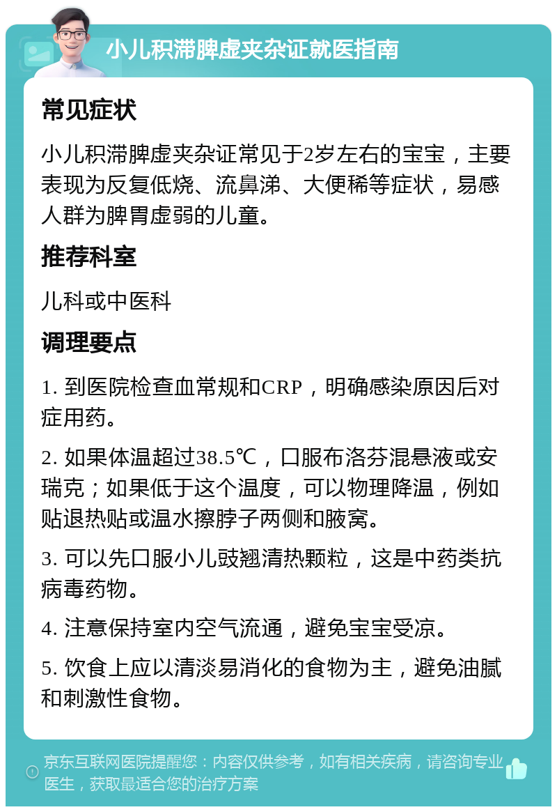 小儿积滞脾虚夹杂证就医指南 常见症状 小儿积滞脾虚夹杂证常见于2岁左右的宝宝，主要表现为反复低烧、流鼻涕、大便稀等症状，易感人群为脾胃虚弱的儿童。 推荐科室 儿科或中医科 调理要点 1. 到医院检查血常规和CRP，明确感染原因后对症用药。 2. 如果体温超过38.5℃，口服布洛芬混悬液或安瑞克；如果低于这个温度，可以物理降温，例如贴退热贴或温水擦脖子两侧和腋窝。 3. 可以先口服小儿豉翘清热颗粒，这是中药类抗病毒药物。 4. 注意保持室内空气流通，避免宝宝受凉。 5. 饮食上应以清淡易消化的食物为主，避免油腻和刺激性食物。