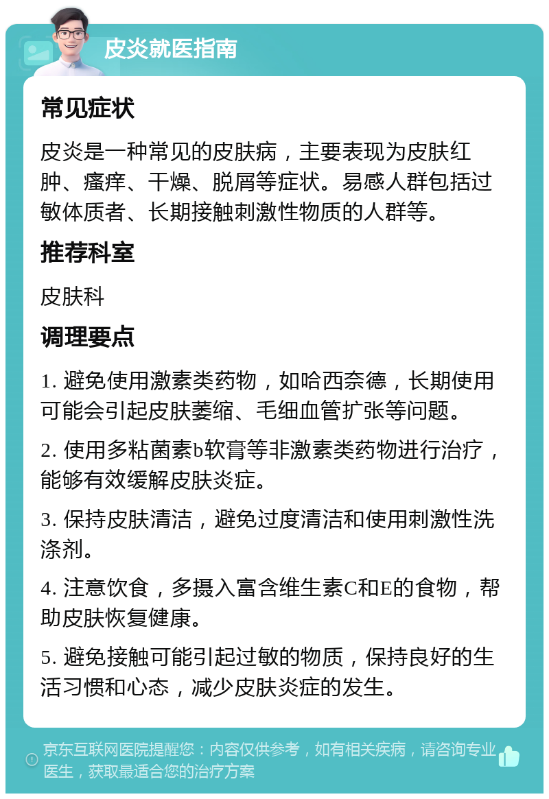 皮炎就医指南 常见症状 皮炎是一种常见的皮肤病，主要表现为皮肤红肿、瘙痒、干燥、脱屑等症状。易感人群包括过敏体质者、长期接触刺激性物质的人群等。 推荐科室 皮肤科 调理要点 1. 避免使用激素类药物，如哈西奈德，长期使用可能会引起皮肤萎缩、毛细血管扩张等问题。 2. 使用多粘菌素b软膏等非激素类药物进行治疗，能够有效缓解皮肤炎症。 3. 保持皮肤清洁，避免过度清洁和使用刺激性洗涤剂。 4. 注意饮食，多摄入富含维生素C和E的食物，帮助皮肤恢复健康。 5. 避免接触可能引起过敏的物质，保持良好的生活习惯和心态，减少皮肤炎症的发生。