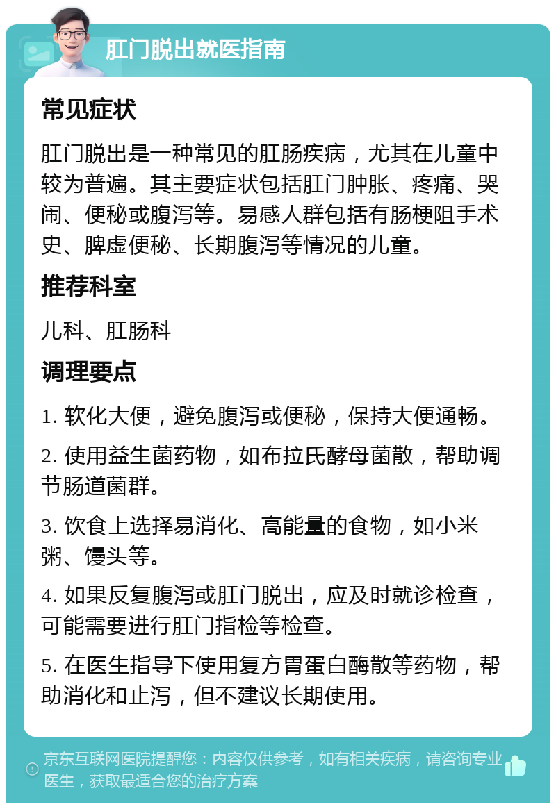 肛门脱出就医指南 常见症状 肛门脱出是一种常见的肛肠疾病，尤其在儿童中较为普遍。其主要症状包括肛门肿胀、疼痛、哭闹、便秘或腹泻等。易感人群包括有肠梗阻手术史、脾虚便秘、长期腹泻等情况的儿童。 推荐科室 儿科、肛肠科 调理要点 1. 软化大便，避免腹泻或便秘，保持大便通畅。 2. 使用益生菌药物，如布拉氏酵母菌散，帮助调节肠道菌群。 3. 饮食上选择易消化、高能量的食物，如小米粥、馒头等。 4. 如果反复腹泻或肛门脱出，应及时就诊检查，可能需要进行肛门指检等检查。 5. 在医生指导下使用复方胃蛋白酶散等药物，帮助消化和止泻，但不建议长期使用。