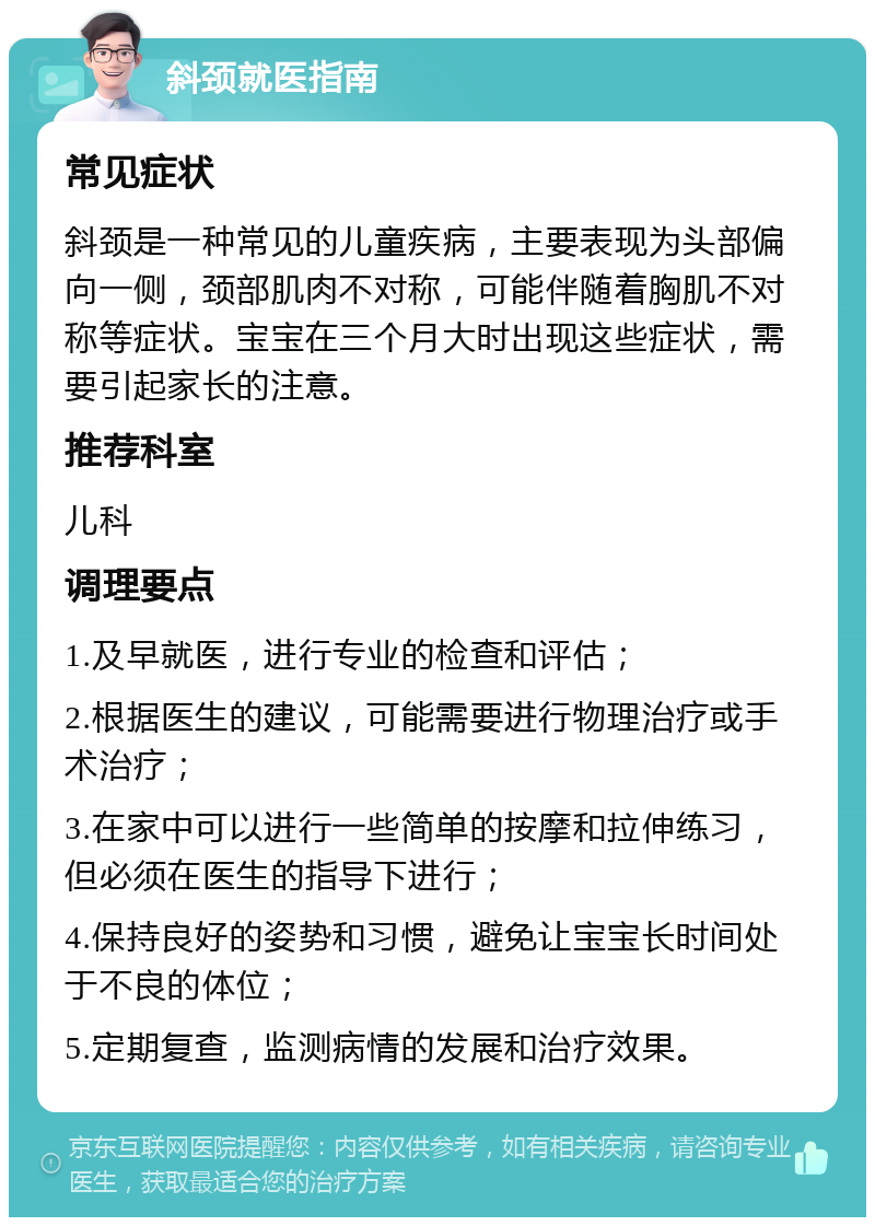 斜颈就医指南 常见症状 斜颈是一种常见的儿童疾病，主要表现为头部偏向一侧，颈部肌肉不对称，可能伴随着胸肌不对称等症状。宝宝在三个月大时出现这些症状，需要引起家长的注意。 推荐科室 儿科 调理要点 1.及早就医，进行专业的检查和评估； 2.根据医生的建议，可能需要进行物理治疗或手术治疗； 3.在家中可以进行一些简单的按摩和拉伸练习，但必须在医生的指导下进行； 4.保持良好的姿势和习惯，避免让宝宝长时间处于不良的体位； 5.定期复查，监测病情的发展和治疗效果。