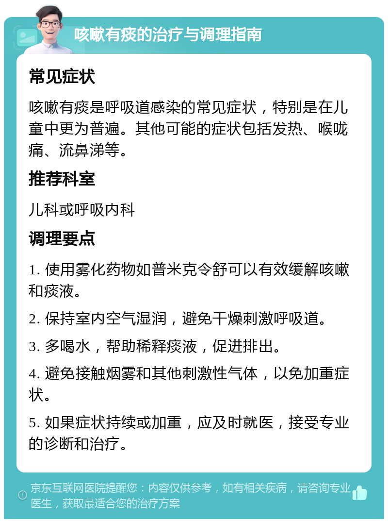 咳嗽有痰的治疗与调理指南 常见症状 咳嗽有痰是呼吸道感染的常见症状，特别是在儿童中更为普遍。其他可能的症状包括发热、喉咙痛、流鼻涕等。 推荐科室 儿科或呼吸内科 调理要点 1. 使用雾化药物如普米克令舒可以有效缓解咳嗽和痰液。 2. 保持室内空气湿润，避免干燥刺激呼吸道。 3. 多喝水，帮助稀释痰液，促进排出。 4. 避免接触烟雾和其他刺激性气体，以免加重症状。 5. 如果症状持续或加重，应及时就医，接受专业的诊断和治疗。