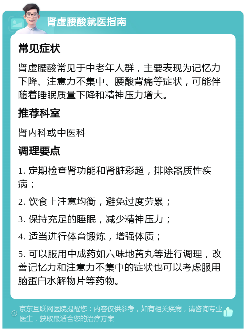 肾虚腰酸就医指南 常见症状 肾虚腰酸常见于中老年人群，主要表现为记忆力下降、注意力不集中、腰酸背痛等症状，可能伴随着睡眠质量下降和精神压力增大。 推荐科室 肾内科或中医科 调理要点 1. 定期检查肾功能和肾脏彩超，排除器质性疾病； 2. 饮食上注意均衡，避免过度劳累； 3. 保持充足的睡眠，减少精神压力； 4. 适当进行体育锻炼，增强体质； 5. 可以服用中成药如六味地黄丸等进行调理，改善记忆力和注意力不集中的症状也可以考虑服用脑蛋白水解物片等药物。