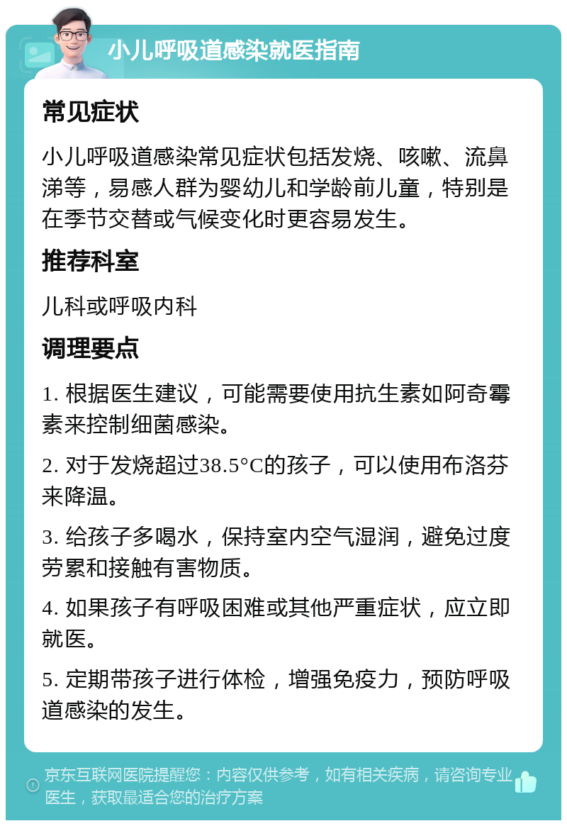 小儿呼吸道感染就医指南 常见症状 小儿呼吸道感染常见症状包括发烧、咳嗽、流鼻涕等，易感人群为婴幼儿和学龄前儿童，特别是在季节交替或气候变化时更容易发生。 推荐科室 儿科或呼吸内科 调理要点 1. 根据医生建议，可能需要使用抗生素如阿奇霉素来控制细菌感染。 2. 对于发烧超过38.5°C的孩子，可以使用布洛芬来降温。 3. 给孩子多喝水，保持室内空气湿润，避免过度劳累和接触有害物质。 4. 如果孩子有呼吸困难或其他严重症状，应立即就医。 5. 定期带孩子进行体检，增强免疫力，预防呼吸道感染的发生。