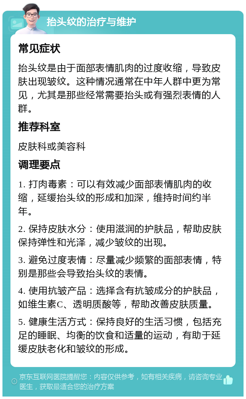 抬头纹的治疗与维护 常见症状 抬头纹是由于面部表情肌肉的过度收缩，导致皮肤出现皱纹。这种情况通常在中年人群中更为常见，尤其是那些经常需要抬头或有强烈表情的人群。 推荐科室 皮肤科或美容科 调理要点 1. 打肉毒素：可以有效减少面部表情肌肉的收缩，延缓抬头纹的形成和加深，维持时间约半年。 2. 保持皮肤水分：使用滋润的护肤品，帮助皮肤保持弹性和光泽，减少皱纹的出现。 3. 避免过度表情：尽量减少频繁的面部表情，特别是那些会导致抬头纹的表情。 4. 使用抗皱产品：选择含有抗皱成分的护肤品，如维生素C、透明质酸等，帮助改善皮肤质量。 5. 健康生活方式：保持良好的生活习惯，包括充足的睡眠、均衡的饮食和适量的运动，有助于延缓皮肤老化和皱纹的形成。