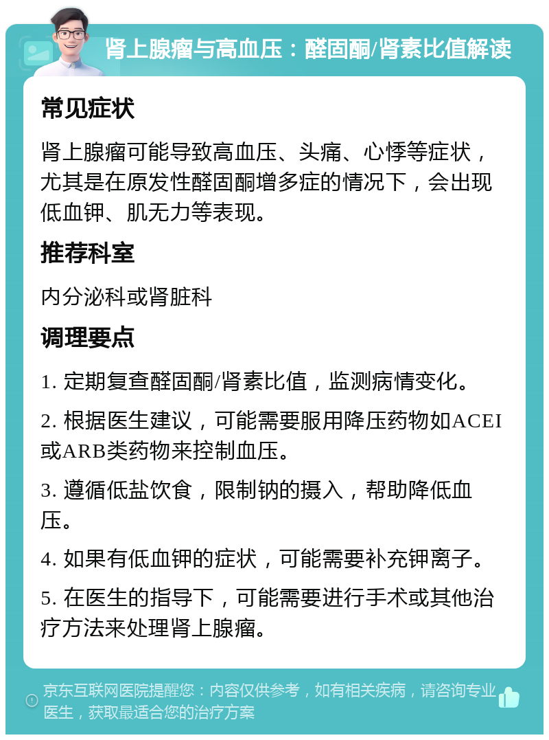 肾上腺瘤与高血压：醛固酮/肾素比值解读 常见症状 肾上腺瘤可能导致高血压、头痛、心悸等症状，尤其是在原发性醛固酮增多症的情况下，会出现低血钾、肌无力等表现。 推荐科室 内分泌科或肾脏科 调理要点 1. 定期复查醛固酮/肾素比值，监测病情变化。 2. 根据医生建议，可能需要服用降压药物如ACEI或ARB类药物来控制血压。 3. 遵循低盐饮食，限制钠的摄入，帮助降低血压。 4. 如果有低血钾的症状，可能需要补充钾离子。 5. 在医生的指导下，可能需要进行手术或其他治疗方法来处理肾上腺瘤。