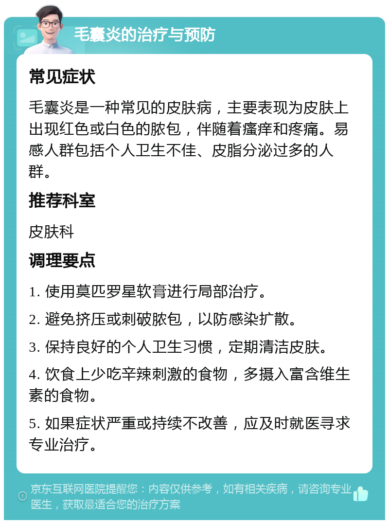 毛囊炎的治疗与预防 常见症状 毛囊炎是一种常见的皮肤病，主要表现为皮肤上出现红色或白色的脓包，伴随着瘙痒和疼痛。易感人群包括个人卫生不佳、皮脂分泌过多的人群。 推荐科室 皮肤科 调理要点 1. 使用莫匹罗星软膏进行局部治疗。 2. 避免挤压或刺破脓包，以防感染扩散。 3. 保持良好的个人卫生习惯，定期清洁皮肤。 4. 饮食上少吃辛辣刺激的食物，多摄入富含维生素的食物。 5. 如果症状严重或持续不改善，应及时就医寻求专业治疗。