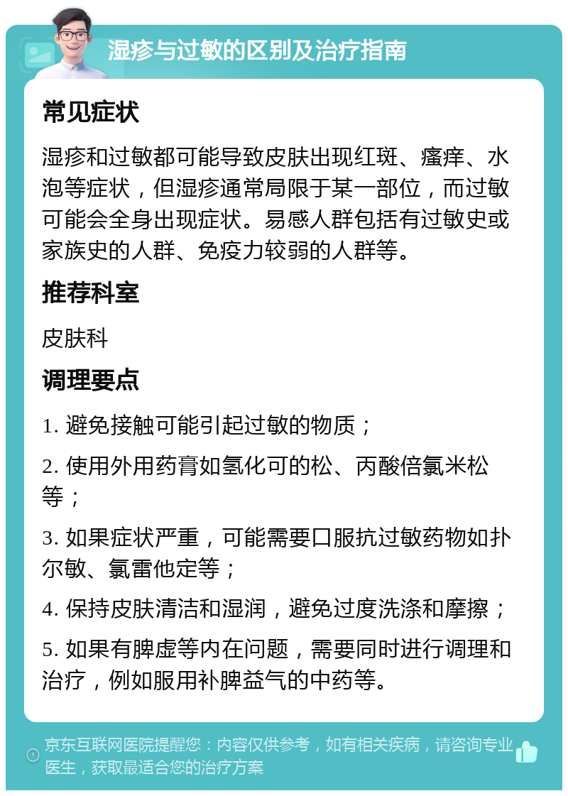 湿疹与过敏的区别及治疗指南 常见症状 湿疹和过敏都可能导致皮肤出现红斑、瘙痒、水泡等症状，但湿疹通常局限于某一部位，而过敏可能会全身出现症状。易感人群包括有过敏史或家族史的人群、免疫力较弱的人群等。 推荐科室 皮肤科 调理要点 1. 避免接触可能引起过敏的物质； 2. 使用外用药膏如氢化可的松、丙酸倍氯米松等； 3. 如果症状严重，可能需要口服抗过敏药物如扑尔敏、氯雷他定等； 4. 保持皮肤清洁和湿润，避免过度洗涤和摩擦； 5. 如果有脾虚等内在问题，需要同时进行调理和治疗，例如服用补脾益气的中药等。