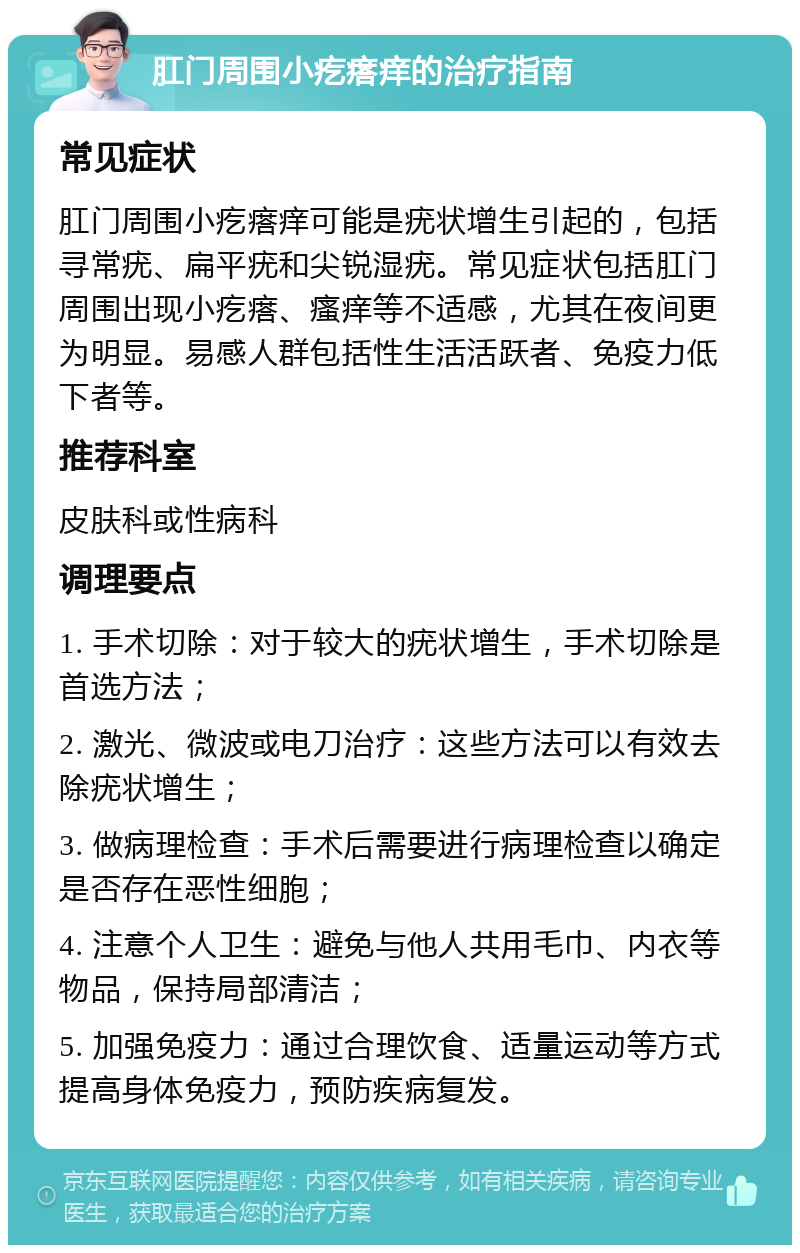 肛门周围小疙瘩痒的治疗指南 常见症状 肛门周围小疙瘩痒可能是疣状增生引起的，包括寻常疣、扁平疣和尖锐湿疣。常见症状包括肛门周围出现小疙瘩、瘙痒等不适感，尤其在夜间更为明显。易感人群包括性生活活跃者、免疫力低下者等。 推荐科室 皮肤科或性病科 调理要点 1. 手术切除：对于较大的疣状增生，手术切除是首选方法； 2. 激光、微波或电刀治疗：这些方法可以有效去除疣状增生； 3. 做病理检查：手术后需要进行病理检查以确定是否存在恶性细胞； 4. 注意个人卫生：避免与他人共用毛巾、内衣等物品，保持局部清洁； 5. 加强免疫力：通过合理饮食、适量运动等方式提高身体免疫力，预防疾病复发。